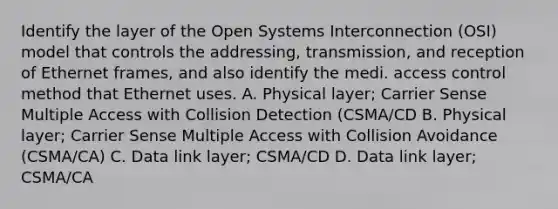 Identify the layer of the Open Systems Interconnection (OSI) model that controls the addressing, transmission, and reception of Ethernet frames, and also identify the medi. access control method that Ethernet uses. A. Physical layer; Carrier Sense Multiple Access with Collision Detection (CSMA/CD B. Physical layer; Carrier Sense Multiple Access with Collision Avoidance (CSMA/CA) C. Data link layer; CSMA/CD D. Data link layer; CSMA/CA