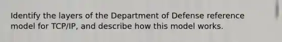 Identify the layers of the Department of Defense reference model for TCP/IP, and describe how this model works.