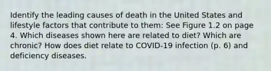 Identify the leading causes of death in the United States and lifestyle factors that contribute to them: See Figure 1.2 on page 4. Which diseases shown here are related to diet? Which are chronic? How does diet relate to COVID-19 infection (p. 6) and deficiency diseases.