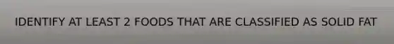 IDENTIFY AT LEAST 2 FOODS THAT ARE CLASSIFIED AS SOLID FAT