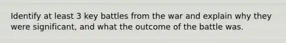 Identify at least 3 key battles from the war and explain why they were significant, and what the outcome of the battle was.