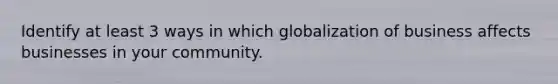 Identify at least 3 ways in which globalization of business affects businesses in your community.