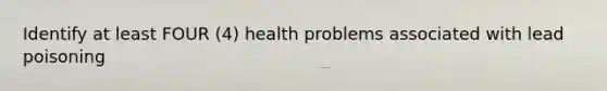 Identify at least FOUR (4) health problems associated with lead poisoning