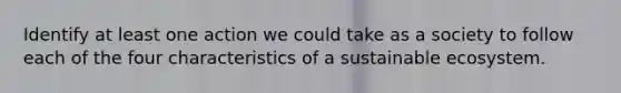 Identify at least one action we could take as a society to follow each of the four characteristics of a sustainable ecosystem.