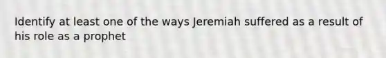 Identify at least one of the ways Jeremiah suffered as a result of his role as a prophet