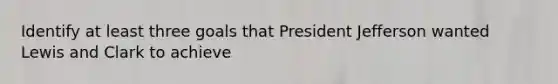 Identify at least three goals that President Jefferson wanted Lewis and Clark to achieve