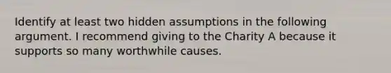 Identify at least two hidden assumptions in the following argument. I recommend giving to the Charity A because it supports so many worthwhile causes.