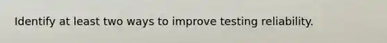 Identify at least two ways to improve testing reliability.