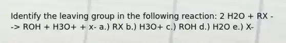 Identify the <a href='https://www.questionai.com/knowledge/kBnvYg5xQm-leaving-group' class='anchor-knowledge'>leaving group</a> in the following reaction: 2 H2O + RX --> ROH + H3O+ + x- a.) RX b.) H3O+ c.) ROH d.) H2O e.) X-