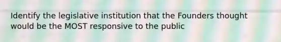 Identify the legislative institution that the Founders thought would be the MOST responsive to the public