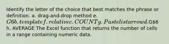 Identify the letter of the choice that best matches the phrase or definition. a. drag-and-drop method e. G6 b. template f. relative c. COUNT g. Paste list arrow d.G6 h. AVERAGE The Excel function that returns the number of cells in a range containing numeric data.