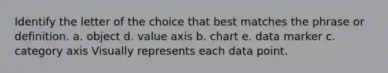 Identify the letter of the choice that best matches the phrase or definition. a. object d. value axis b. chart e. data marker c. category axis Visually represents each data point.