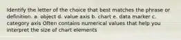 Identify the letter of the choice that best matches the phrase or definition. a. object d. value axis b. chart e. data marker c. category axis Often contains numerical values that help you interpret the size of chart elements