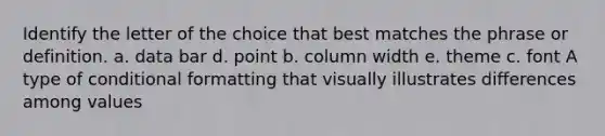 Identify the letter of the choice that best matches the phrase or definition. a. data bar d. point b. column width e. theme c. font A type of conditional formatting that visually illustrates differences among values