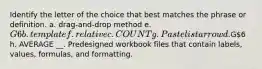 Identify the letter of the choice that best matches the phrase or definition. a. drag-and-drop method e. G6 b. template f. relative c. COUNT g. Paste list arrow d.G6 h. AVERAGE __. Predesigned workbook files that contain labels, values, formulas, and formatting.