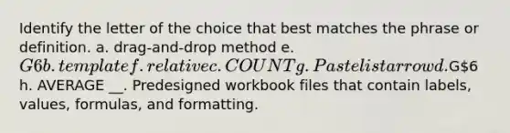 Identify the letter of the choice that best matches the phrase or definition. a. drag-and-drop method e. G6 b. template f. relative c. COUNT g. Paste list arrow d.G6 h. AVERAGE __. Predesigned workbook files that contain labels, values, formulas, and formatting.