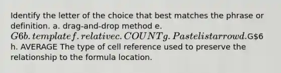 Identify the letter of the choice that best matches the phrase or definition. a. drag-and-drop method e. G6 b. template f. relative c. COUNT g. Paste list arrow d.G6 h. AVERAGE The type of cell reference used to preserve the relationship to the formula location.