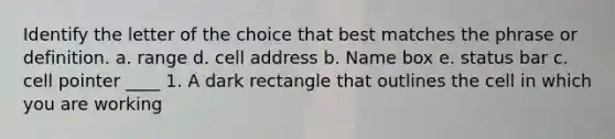 Identify the letter of the choice that best matches the phrase or definition. a. range d. cell address b. Name box e. status bar c. cell pointer ____ 1. A dark rectangle that outlines the cell in which you are working