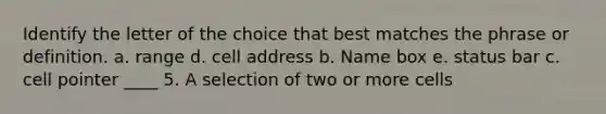 Identify the letter of the choice that best matches the phrase or definition. a. range d. cell address b. Name box e. status bar c. cell pointer ____ 5. A selection of two or more cells