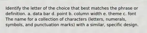 Identify the letter of the choice that best matches the phrase or definition. a. data bar d. point b. column width e. theme c. font The name for a collection of characters (letters, numerals, symbols, and punctuation marks) with a similar, specific design.