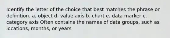 Identify the letter of the choice that best matches the phrase or definition. a. object d. value axis b. chart e. data marker c. category axis Often contains the names of data groups, such as locations, months, or years