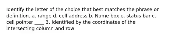 Identify the letter of the choice that best matches the phrase or definition. a. range d. cell address b. Name box e. status bar c. cell pointer ____ 3. Identified by the coordinates of the intersecting column and row