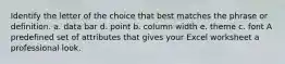 Identify the letter of the choice that best matches the phrase or definition. a. data bar d. point b. column width e. theme c. font A predefined set of attributes that gives your Excel worksheet a professional look.