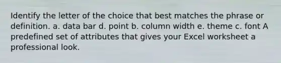 Identify the letter of the choice that best matches the phrase or definition. a. data bar d. point b. column width e. theme c. font A predefined set of attributes that gives your Excel worksheet a professional look.