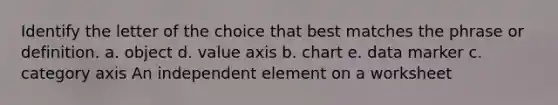 Identify the letter of the choice that best matches the phrase or definition. a. object d. value axis b. chart e. data marker c. category axis An independent element on a worksheet