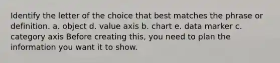 Identify the letter of the choice that best matches the phrase or definition. a. object d. value axis b. chart e. data marker c. category axis Before creating this, you need to plan the information you want it to show.