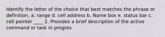 Identify the letter of the choice that best matches the phrase or definition. a. range d. cell address b. Name box e. status bar c. cell pointer ____ 2. Provides a brief description of the active command or task in progres