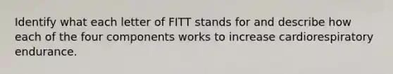 Identify what each letter of FITT stands for and describe how each of the four components works to increase cardiorespiratory endurance.