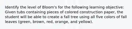 Identify the level of Bloom's for the following learning objective: Given tubs containing pieces of colored construction paper, the student will be able to create a fall tree using all five colors of fall leaves (green, brown, red, orange, and yellow).