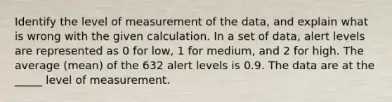 Identify the level of measurement of the data, and explain what is wrong with the given calculation. In a set of data, alert levels are represented as 0 for low, 1 for medium, and 2 for high. The average (mean) of the 632 alert levels is 0.9. The data are at the _____ level of measurement.