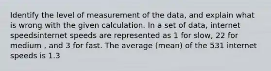 Identify the level of measurement of the​ data, and explain what is wrong with the given calculation. In a set of​ data, internet speedsinternet speeds are represented as 1 for slow, 22 for medium , and 3 for fast. The average​ (mean) of the 531 internet speeds is 1.3