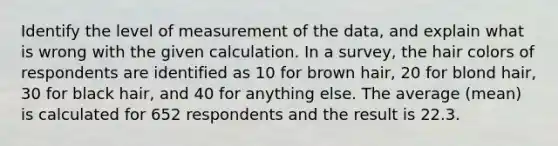 Identify the level of measurement of the​ data, and explain what is wrong with the given calculation. In a​ survey, the hair colors of respondents are identified as 10 for brown hair, 20 for blond hair, 30 for black hair, and 40 for anything else. The average​ (mean) is calculated for 652 respondents and the result is 22.3.