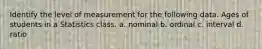 Identify the level of measurement for the following data. Ages of students in a Statistics class. a. nominal b. ordinal c. interval d. ratio