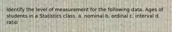Identify the level of measurement for the following data. Ages of students in a Statistics class. a. nominal b. ordinal c. interval d. ratio