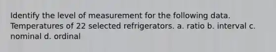 Identify the level of measurement for the following data. Temperatures of 22 selected refrigerators. a. ratio b. interval c. nominal d. ordinal