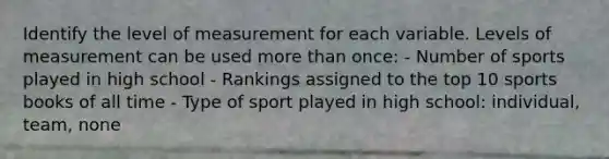 Identify the level of measurement for each variable. Levels of measurement can be used more than once: - Number of sports played in high school - Rankings assigned to the top 10 sports books of all time - Type of sport played in high school: individual, team, none