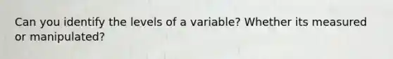 Can you identify the levels of a variable? Whether its measured or manipulated?