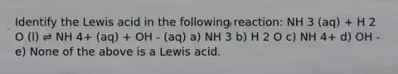 Identify the Lewis acid in the following reaction: NH 3 (aq) + H 2 O (l) ⇌ NH 4+ (aq) + OH - (aq) a) NH 3 b) H 2 O c) NH 4+ d) OH - e) None of the above is a Lewis acid.