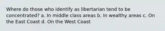 Where do those who identify as libertarian tend to be concentrated? a. In middle class areas b. In wealthy areas c. On the East Coast d. On the West Coast