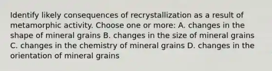 Identify likely consequences of recrystallization as a result of metamorphic activity. Choose one or more: A. changes in the shape of mineral grains B. changes in the size of mineral grains C. changes in the chemistry of mineral grains D. changes in the orientation of mineral grains