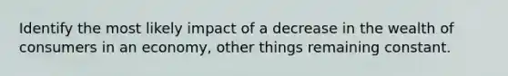 Identify the most likely impact of a decrease in the wealth of consumers in an economy, other things remaining constant.