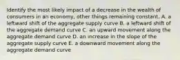 Identify the most likely impact of a decrease in the wealth of consumers in an economy, other things remaining constant. A. a leftward shift of the aggregate supply curve B. a leftward shift of the aggregate demand curve C. an upward movement along the aggregate demand curve D. an increase in the slope of the aggregate supply curve E. a downward movement along the aggregate demand curve