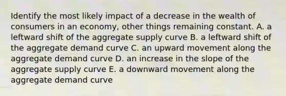 Identify the most likely impact of a decrease in the wealth of consumers in an economy, other things remaining constant. A. a leftward shift of the aggregate supply curve B. a leftward shift of the aggregate demand curve C. an upward movement along the aggregate demand curve D. an increase in the slope of the aggregate supply curve E. a downward movement along the aggregate demand curve