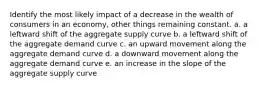 Identify the most likely impact of a decrease in the wealth of consumers in an economy, other things remaining constant. a. a leftward shift of the aggregate supply curve b. a leftward shift of the aggregate demand curve c. an upward movement along the aggregate demand curve d. a downward movement along the aggregate demand curve e. an increase in the slope of the aggregate supply curve