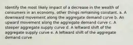 Identify the most likely impact of a decrease in the wealth of consumers in an economy, other things remaining constant. a. ​A downward movement along the aggregate demand curve b. ​An upward movement along the aggregate demand curve c. ​A steeper aggregate supply curve d. ​A leftward shift of the aggregate supply curve e. ​A leftward shift of the aggregate demand curve