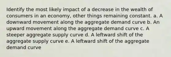 Identify the most likely impact of a decrease in the wealth of consumers in an economy, other things remaining constant. a. ​A downward movement along the aggregate demand curve b. ​An upward movement along the aggregate demand curve c. ​A steeper aggregate supply curve d. ​A leftward shift of the aggregate supply curve e. ​A leftward shift of the aggregate demand curve